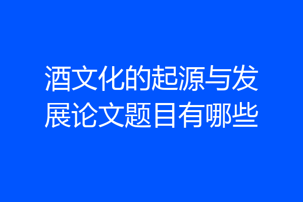 酒文化的起源与发展论文题目有哪些