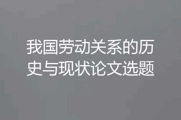 我国劳动关系的历史与现状论文选题