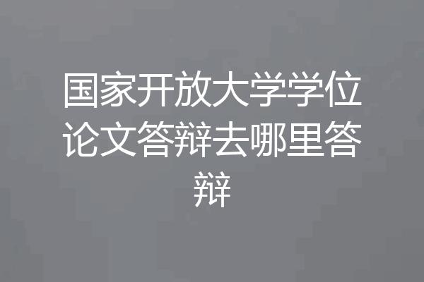 国家开放大学学位论文答辩去哪里答辩
