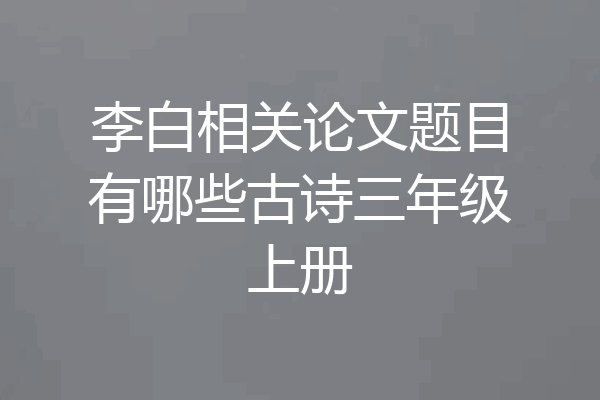 李白相关论文题目有哪些古诗三年级上册