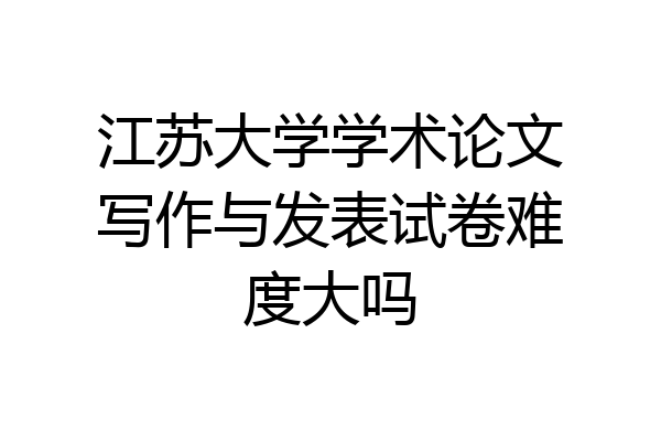 江苏大学学术论文写作与发表试卷难度大吗