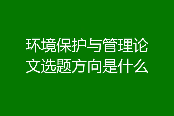 环境保护与管理论文选题方向是什么
