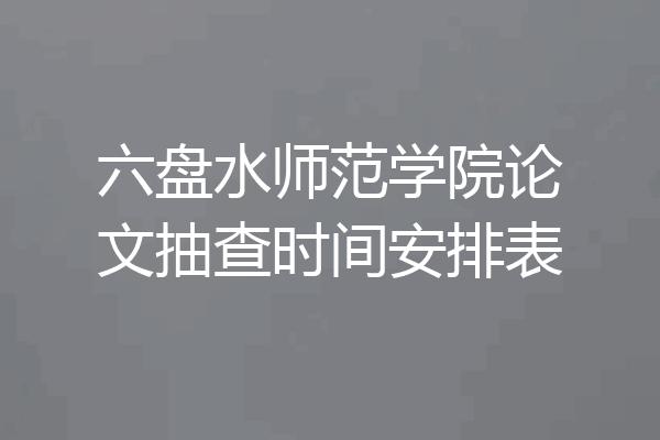 六盘水师范学院论文抽查时间安排表
