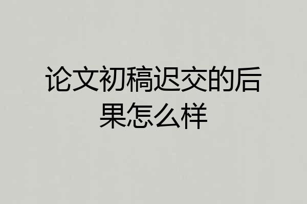 论文初稿迟交的后果怎么样