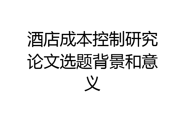 酒店成本控制研究论文选题背景和意义
