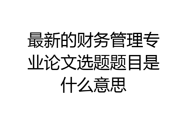 最新的财务管理专业论文选题题目是什么意思