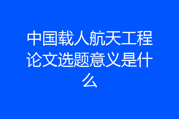 中国载人航天工程论文选题意义是什么