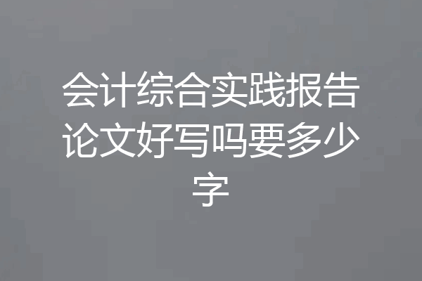 会计综合实践报告论文好写吗要多少字