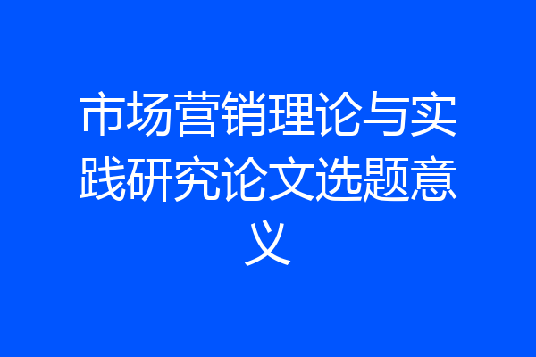 市场营销理论与实践研究论文选题意义