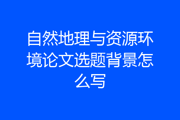 自然地理与资源环境论文选题背景怎么写
