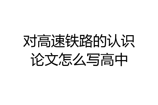 对高速铁路的认识论文怎么写高中