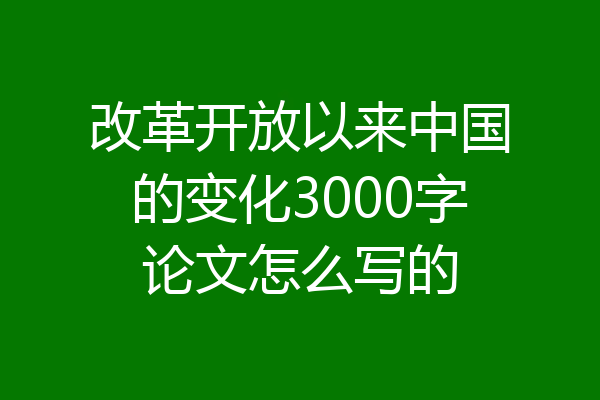 改革开放以来中国的变化3000字论文怎么写的