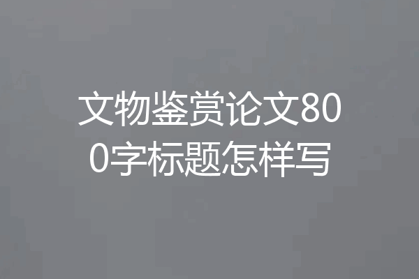 文物鉴赏论文800字标题怎样写