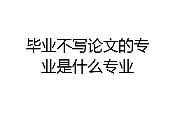 毕业不写论文的专业是什么专业
