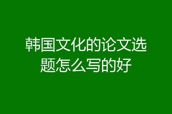 韩国文化的论文选题怎么写的好
