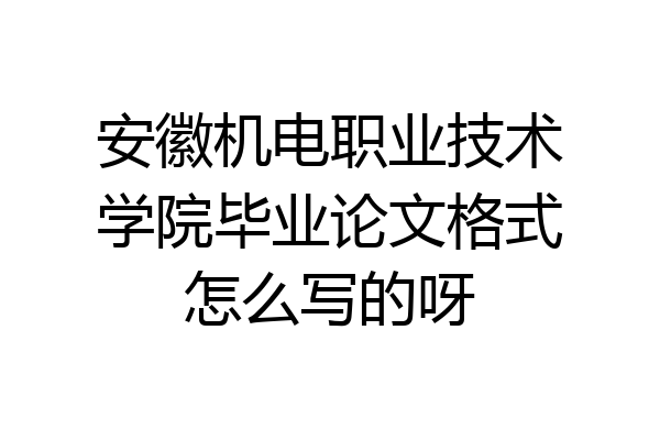 安徽机电职业技术学院毕业论文格式怎么写的呀