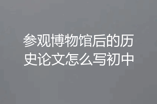 参观博物馆后的历史论文怎么写初中