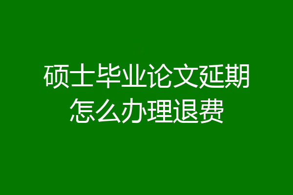 硕士毕业论文延期怎么办理退费