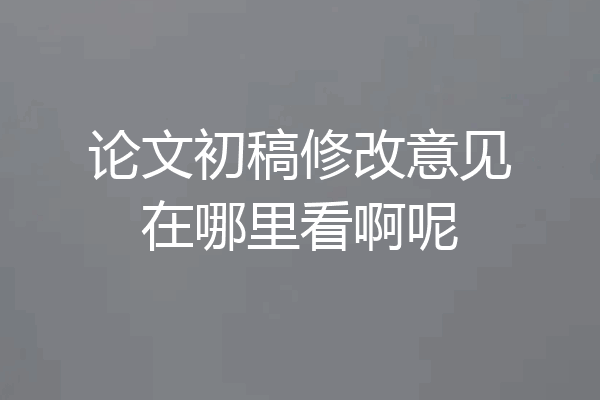 论文初稿修改意见在哪里看啊呢
