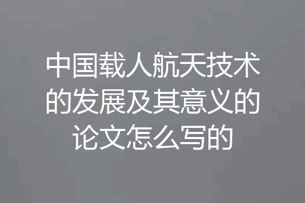 中国载人航天技术的发展及其意义的论文怎么写的