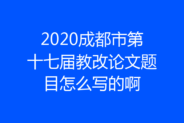 2020成都市第十七届教改论文题目怎么写的啊