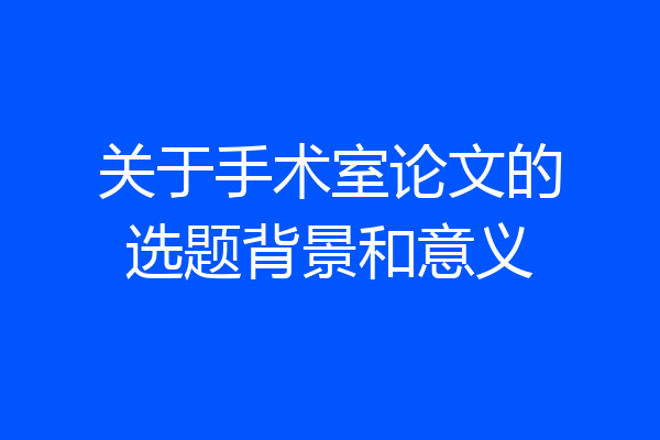 关于手术室论文的选题背景和意义