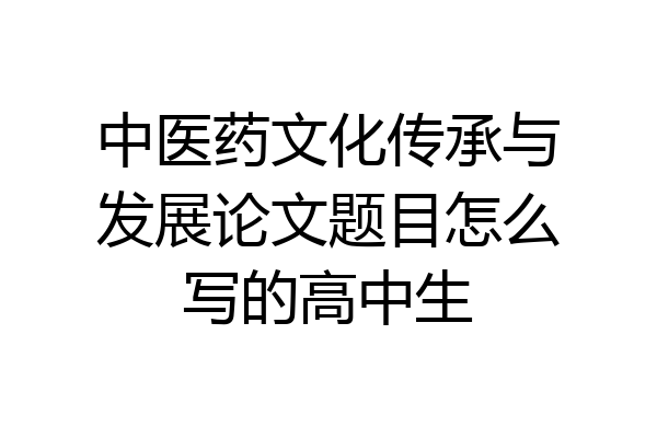 中医药文化传承与发展论文题目怎么写的高中生