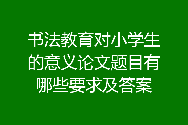 书法教育对小学生的意义论文题目有哪些要求及答案