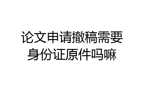 论文申请撤稿需要身份证原件吗嘛