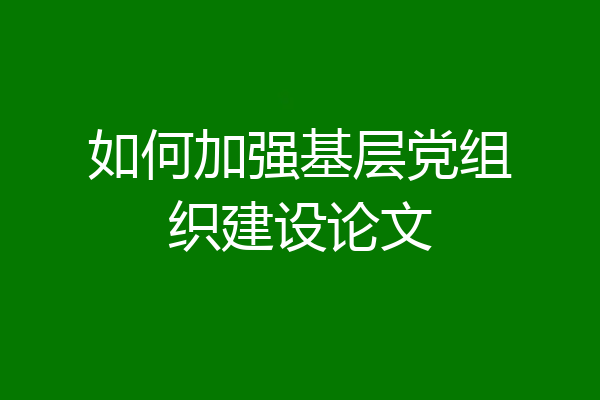 如何加强基层党组织建设论文