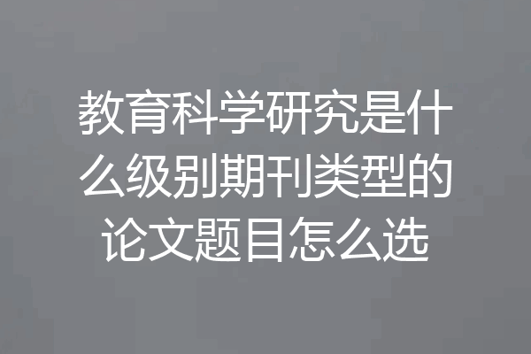 教育科学研究是什么级别期刊类型的论文题目怎么选