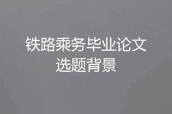 铁路乘务毕业论文选题背景