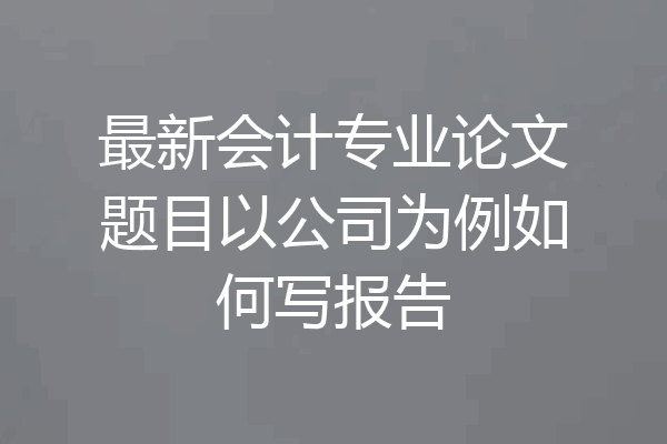 最新会计专业论文题目以公司为例如何写报告