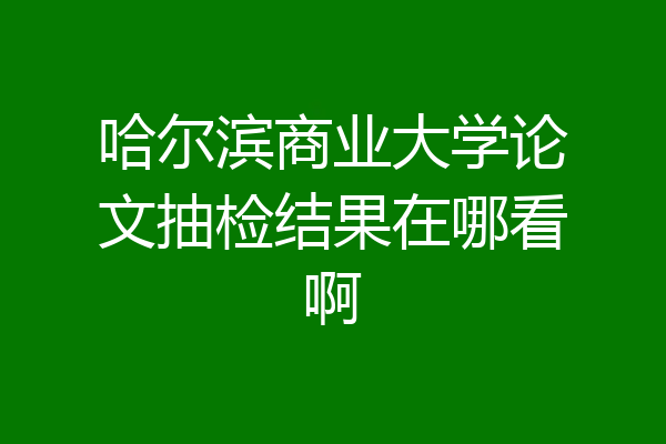 哈尔滨商业大学论文抽检结果在哪看啊