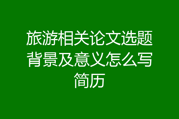 旅游相关论文选题背景及意义怎么写简历