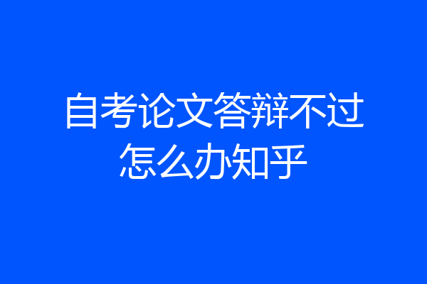 自考论文答辩不过怎么办知乎