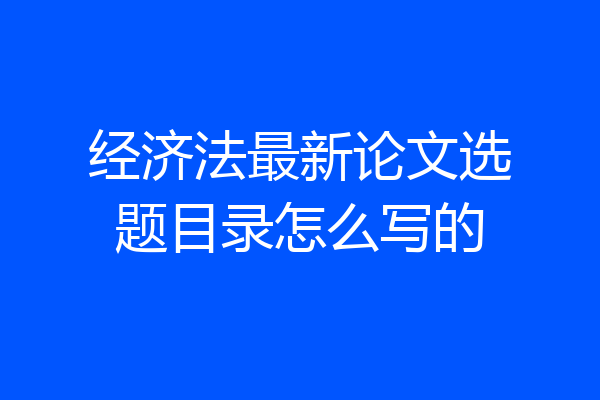 经济法最新论文选题目录怎么写的