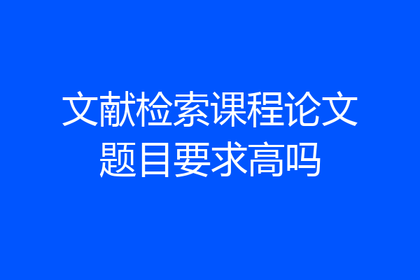 文献检索课程论文题目要求高吗