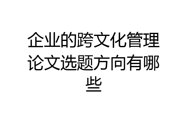 企业的跨文化管理论文选题方向有哪些