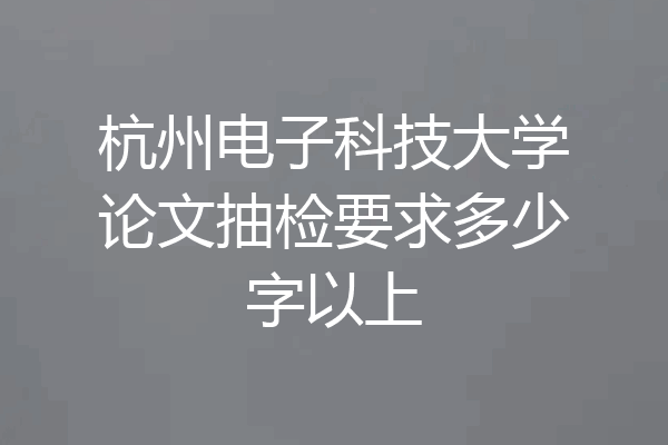 杭州电子科技大学论文抽检要求多少字以上