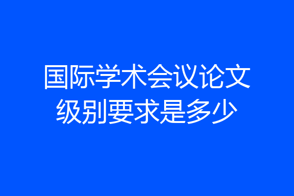 国际学术会议论文级别要求是多少