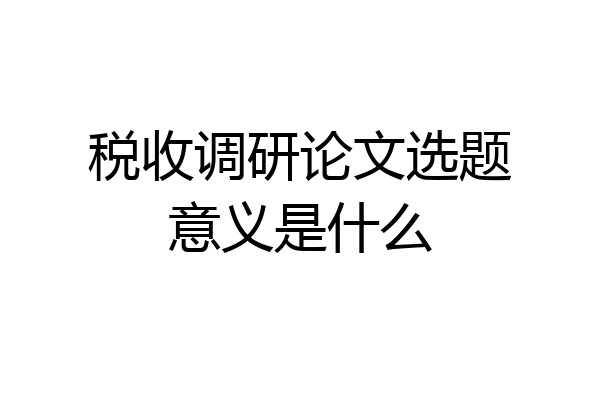 税收调研论文选题意义是什么