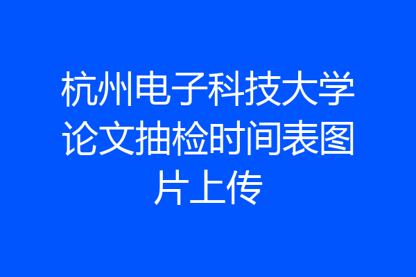 杭州电子科技大学论文抽检时间表图片上传