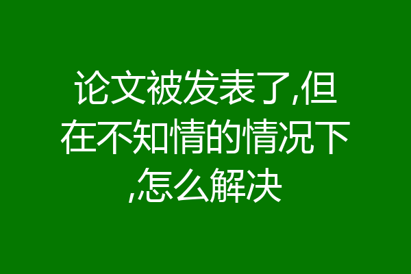论文被发表了,但在不知情的情况下,怎么解决