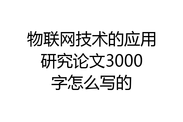 物联网技术的应用研究论文3000字怎么写的