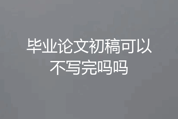 毕业论文初稿可以不写完吗吗