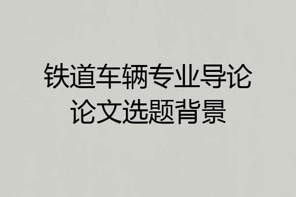 铁道车辆专业导论论文选题背景