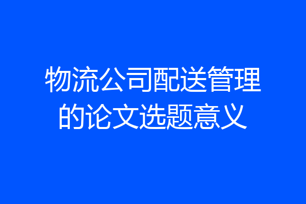 物流公司配送管理的论文选题意义
