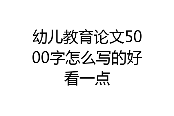 幼儿教育论文5000字怎么写的好看一点