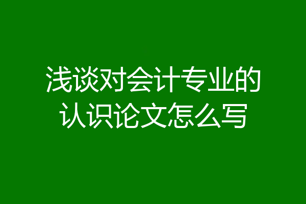 浅谈对会计专业的认识论文怎么写